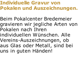Individuelle Gravur von Pokalen und Auszeichnungen.  Beim Pokalcenter Bredemeier gravieren wir jegliche Arten von Pokalen nach Ihren individuellen Wünschen. Alle Vereins-Auszeichnungen, ob aus Glas oder Metall, sind bei uns in guten Händen!